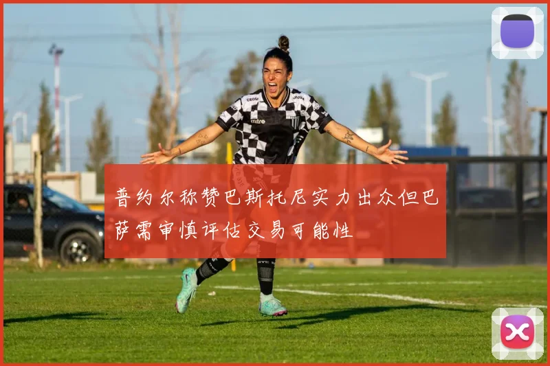 普约尔称赞巴斯托尼实力出众但巴萨需审慎评估交易可能性