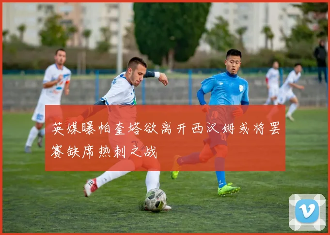 英媒曝帕奎塔欲离开西汉姆或将罢赛缺席热刺之战