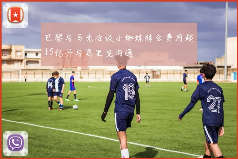 巴黎与马竞洽谈小蜘蛛转会费用超15亿并与恩里克沟通