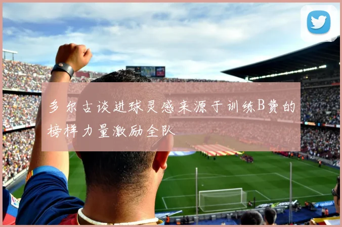 多尔古谈进球灵感来源于训练B费的榜样力量激励全队