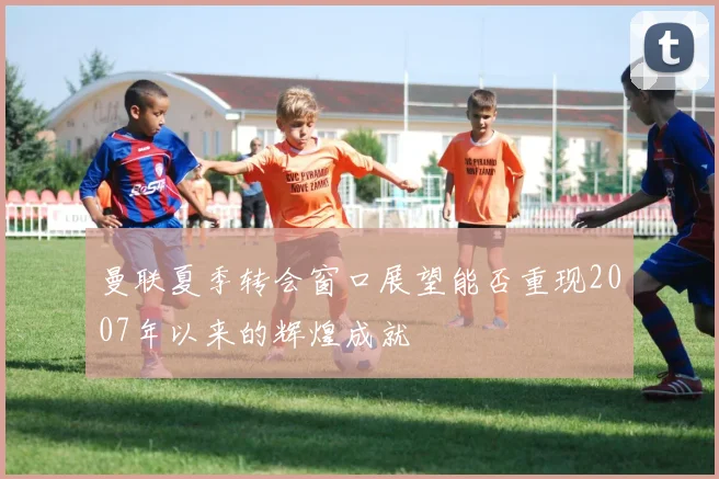 曼联夏季转会窗口展望能否重现2007年以来的辉煌成就
