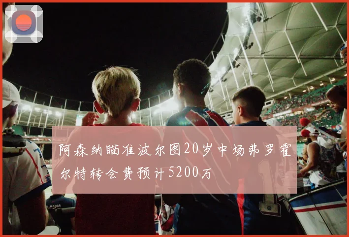 阿森纳瞄准波尔图20岁中场弗罗霍尔特转会费预计5200万
